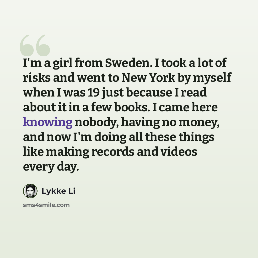 “I'm a girl from Sweden. I took a lot of risks and went to New York by myself when I was 19 just because I read about it in a few books. I came here knowing nobody, having no money, and now I'm doing all these things like making records and videos every day.” quote by Lykke Li