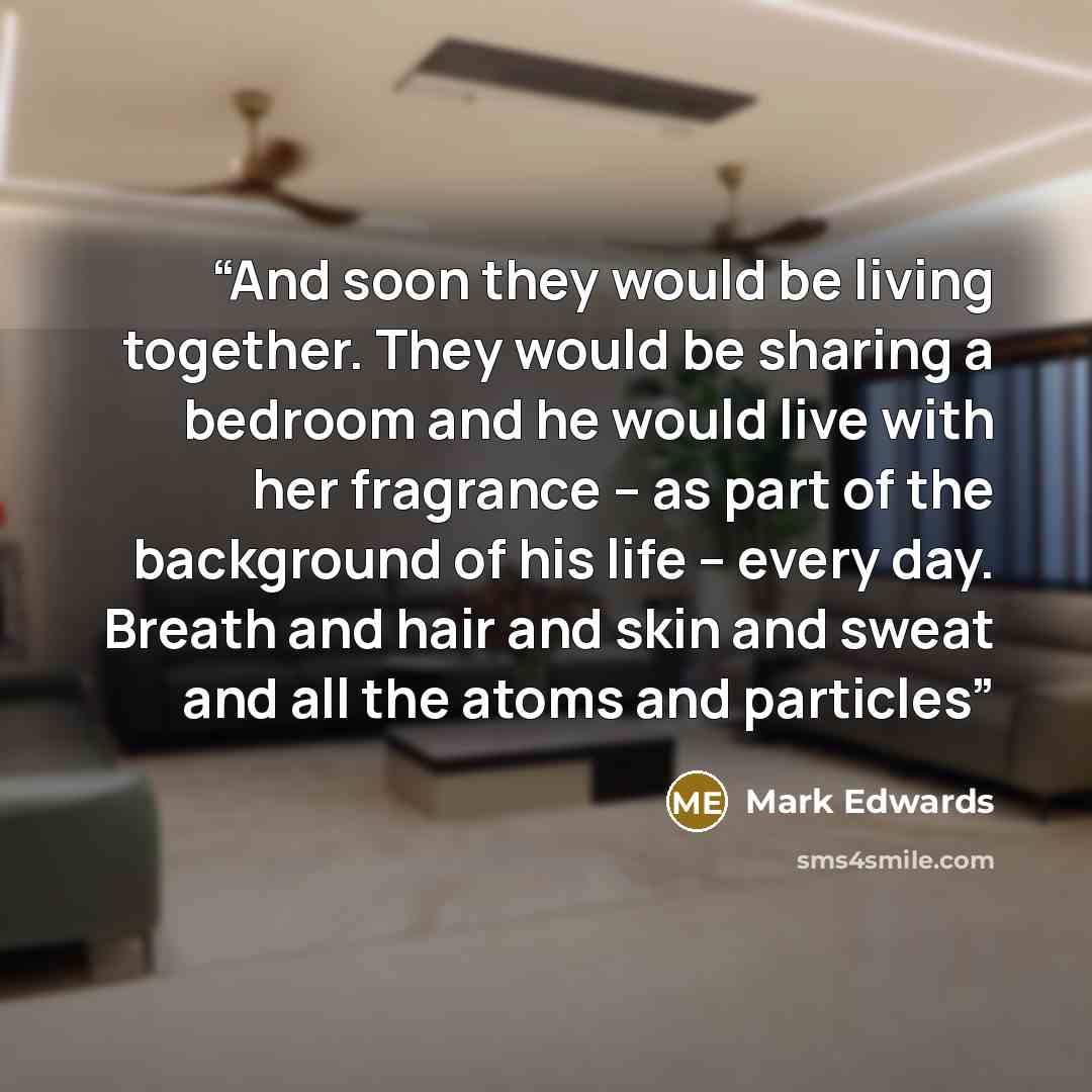 “And soon they would be living together. They would be sharing a bedroom and he would live with her fragrance – as part of the background of his life – every day. Breath and hair and skin and sweat and all the atoms and particles” quote by Mark Edwards
