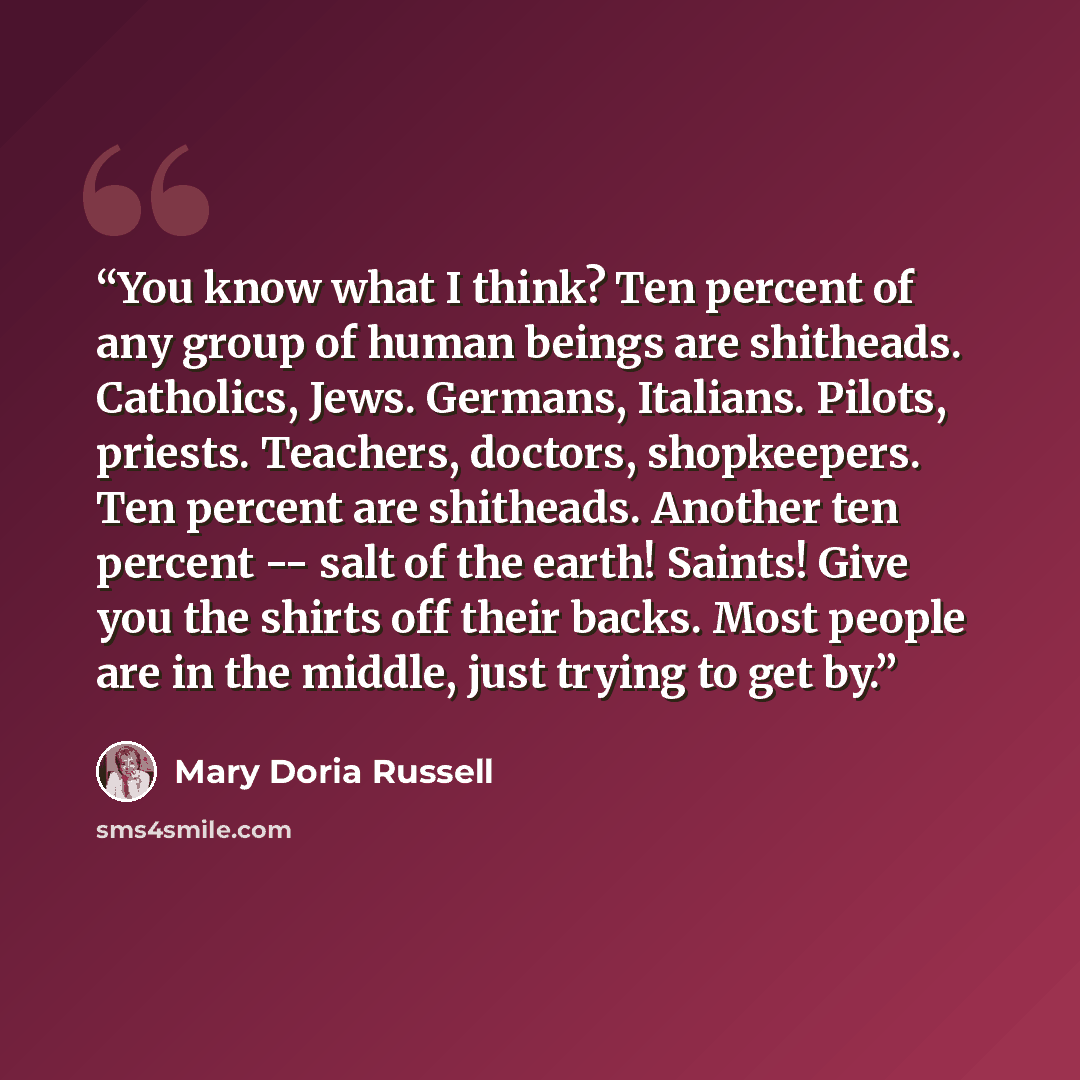 “You know what I think? Ten percent of any group of human beings are shitheads. Catholics, Jews. Germans, Italians. Pilots, priests. Teachers, doctors, shopkeepers. Ten percent are shitheads. Another ten percent -- salt of the earth! Saints! Give you the shirts off their backs. Most people are in…” quote by Mary Doria Russell