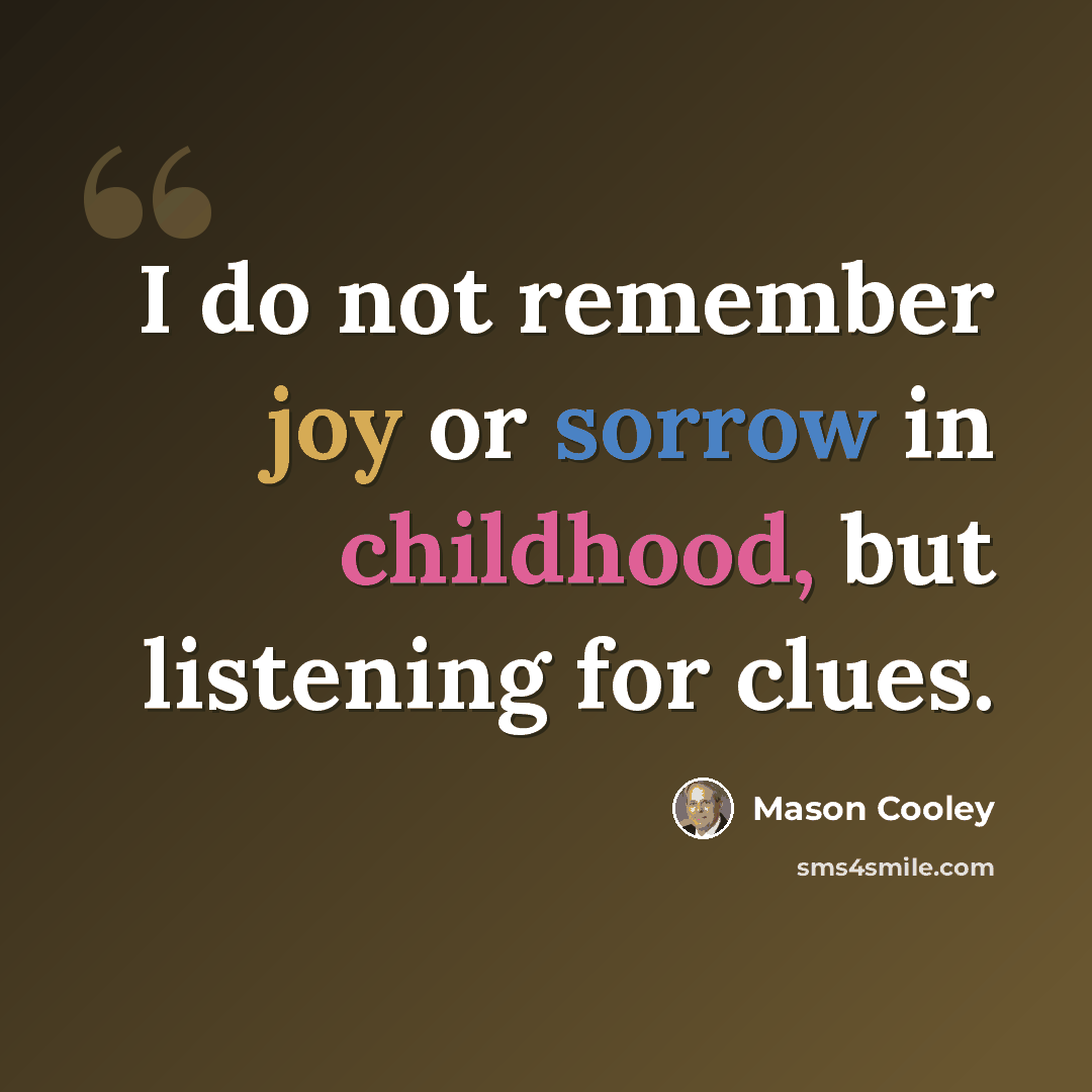 “I do not remember joy or sorrow in childhood, but listening for clues.” quote by Mason Cooley