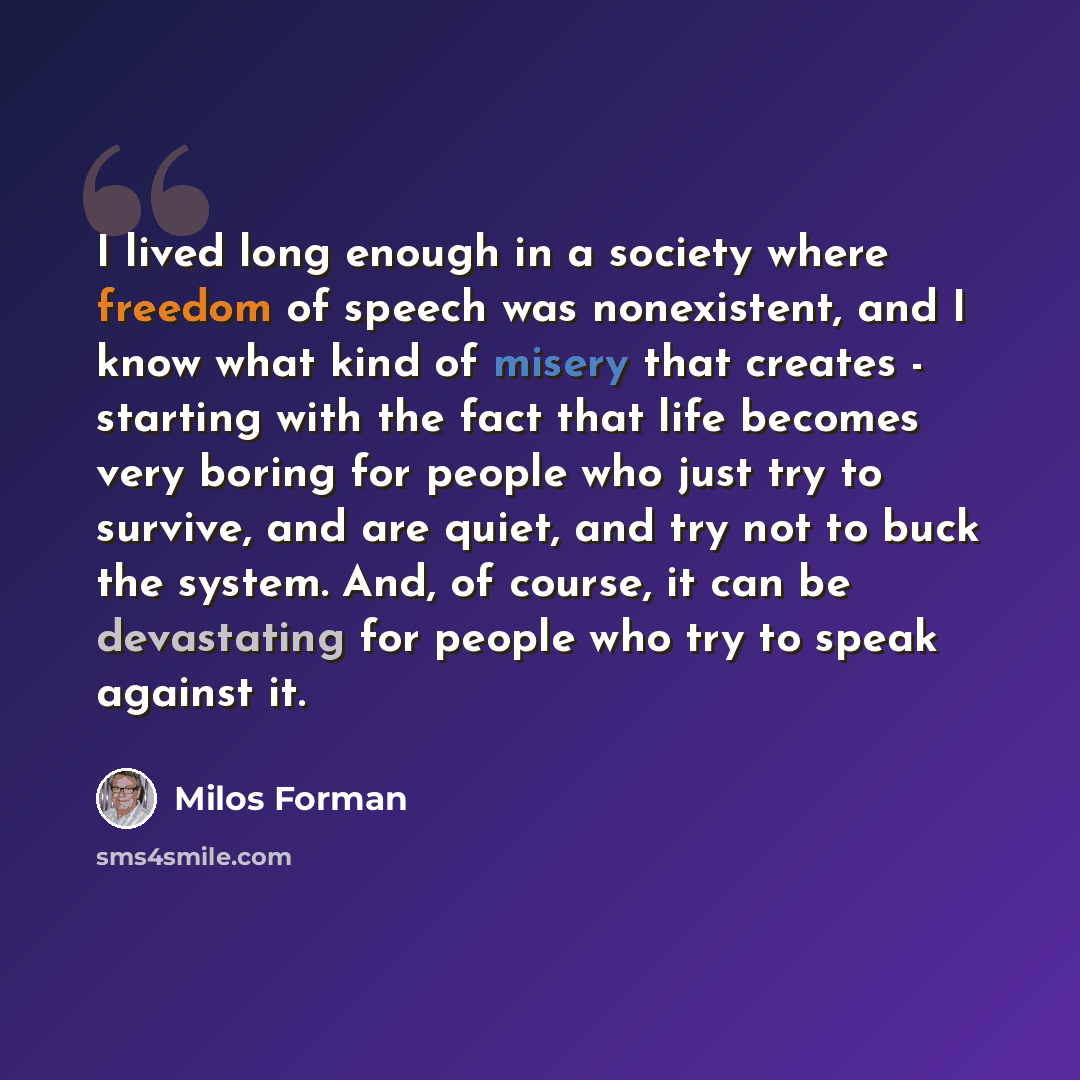 “I lived long enough in a society where freedom of speech was nonexistent, and I know what kind of misery that creates - starting with the fact that life becomes very boring for people who just try to survive, and are quiet, and try not to buck the system. And, of course, it can be devastating for…” quote by Milos Forman