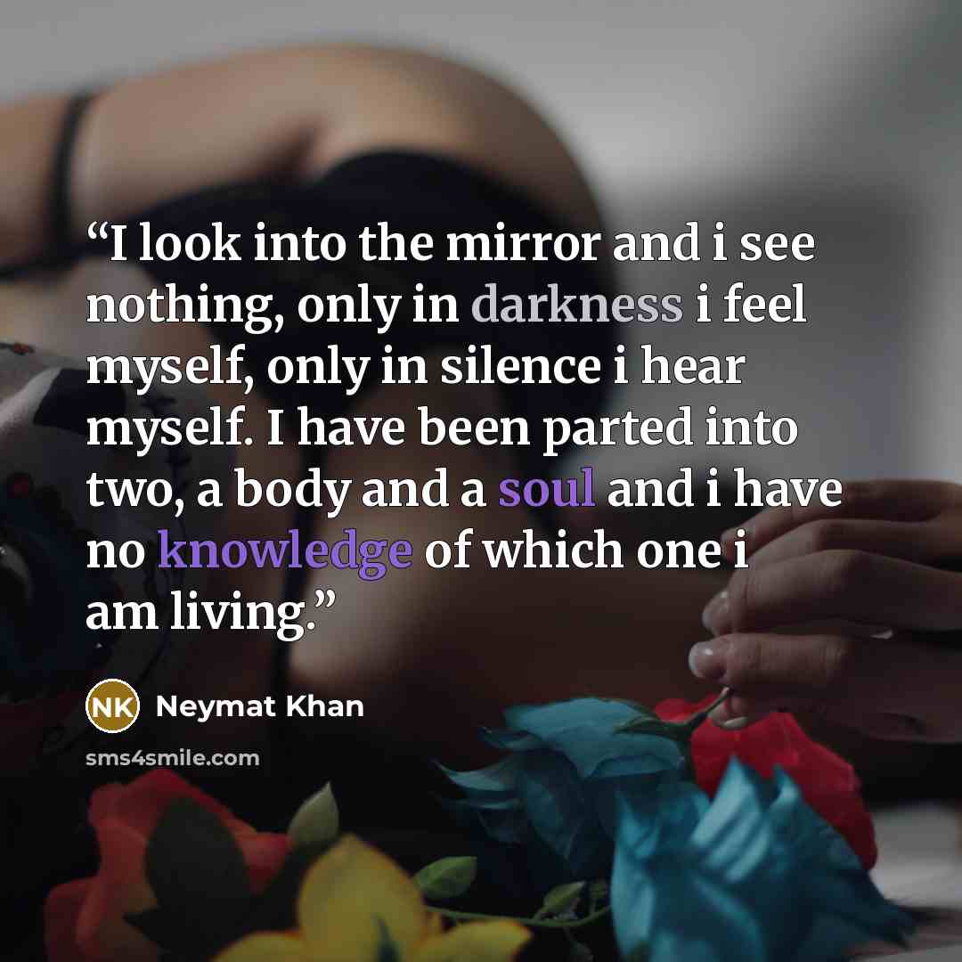 “I look into the mirror and i see nothing, only in darkness i feel myself, only in silence i hear myself. I have been parted into two, a body and a soul and i have no knowledge of which one i am living.” quote by Neymat Khan