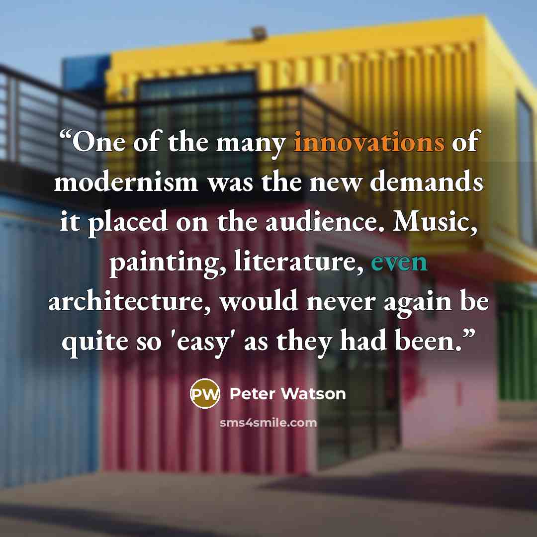 “One of the many innovations of modernism was the new demands it placed on the audience. Music, painting, literature, even architecture, would never again be quite so 'easy' as they had been.” quote by Peter Watson