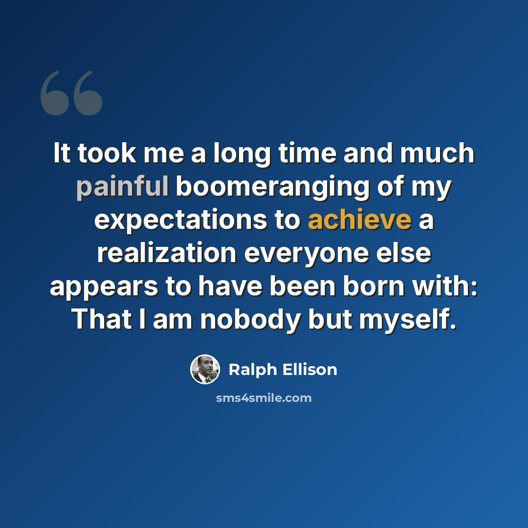 “It took me a long time and much painful boomeranging of my expectations to achieve a realization everyone else appears to have been born with: That I am nobody but myself.” quote by Ralph Ellison