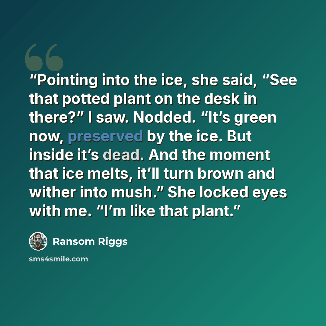 “Pointing into the ice, she said, “See that potted plant on the desk in there?” I saw. Nodded. “It’s green now, preserved by the ice. But inside it’s dead. And the moment that ice melts, it’ll turn brown and wither into mush.” She locked eyes with me. “I’m like that plant.” quote by Ransom Riggs