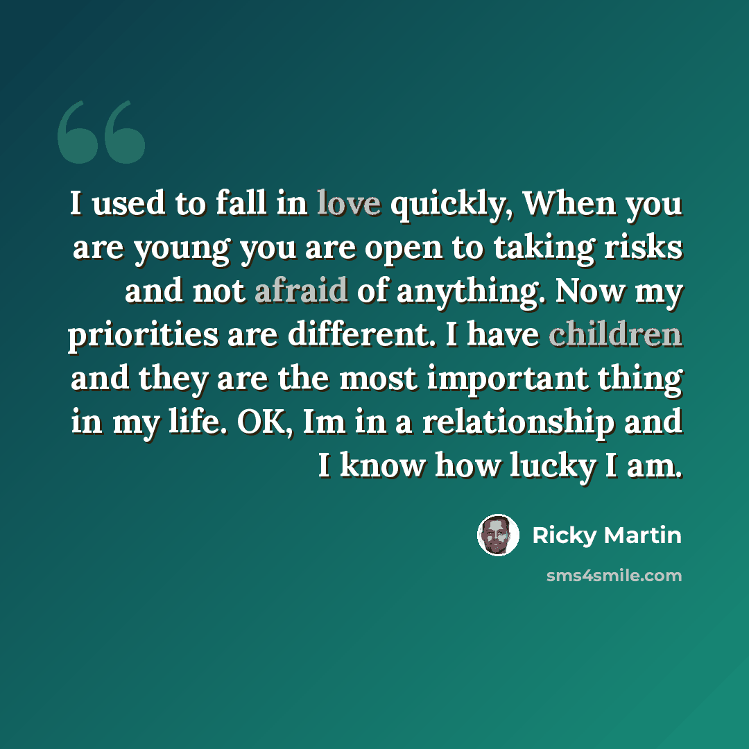 “I used to fall in love quickly, When you are young you are open to taking risks and not afraid of anything. Now my priorities are different. I have children and they are the most important thing in my life. OK, Im in a relationship and I know how lucky I am.” quote by Ricky Martin