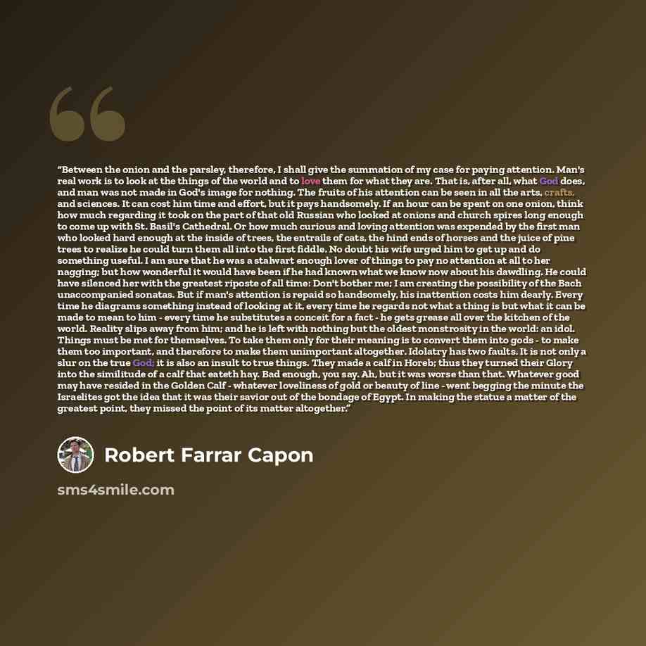 “Between the onion and the parsley, therefore, I shall give the summation of my case for paying attention. Man's real work is to look at the things of the world and to love them for what they are. That is, after all, what God does, and man was not made in God's image for nothing. The fruits of his…” quote by Robert Farrar Capon