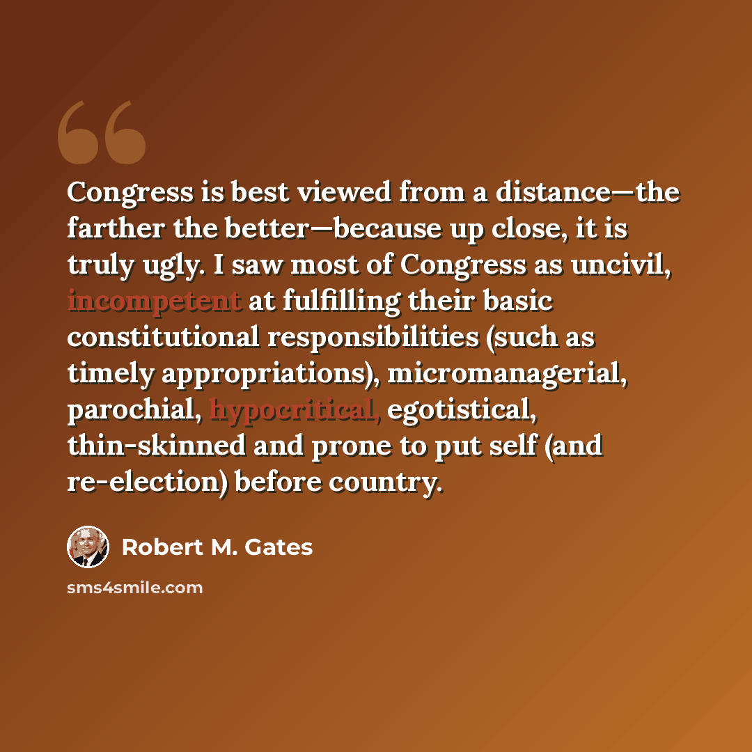 “Congress is best viewed from a distance—the farther the better—because up close, it is truly ugly. I saw most of Congress as uncivil, incompetent at fulfilling their basic constitutional responsibilities (such as timely appropriations), micromanagerial, parochial, hypocritical, egotistical…” quote by Robert M. Gates