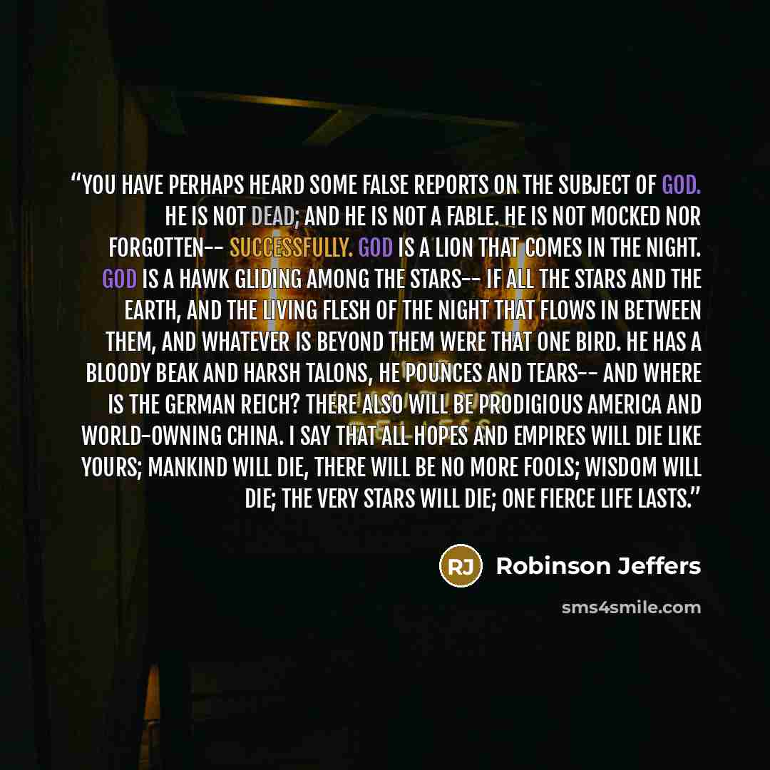 “You have perhaps heard some false reports On the subject of God. He is not dead; and he is not a fable. He is not mocked nor forgotten-- Successfully. God is a lion that comes in the night. God is a hawk gliding among the stars-- If all the stars and the earth, and the living flesh of the night…” quote by Robinson Jeffers
