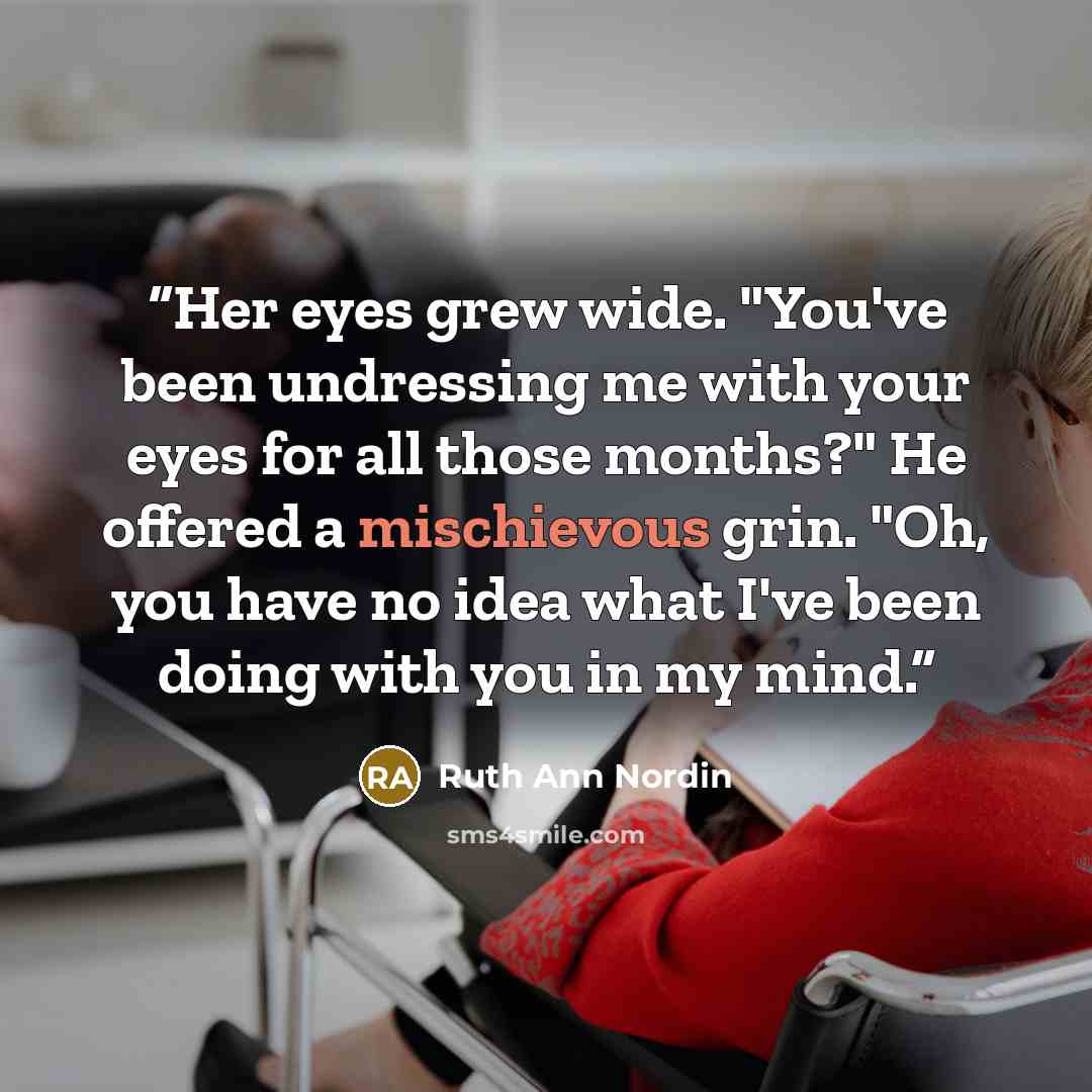 “Her eyes grew wide. "You've been undressing me with your eyes for all those months?" He offered a mischievous grin. "Oh, you have no idea what I've been doing with you in my mind.” quote by Ruth Ann Nordin