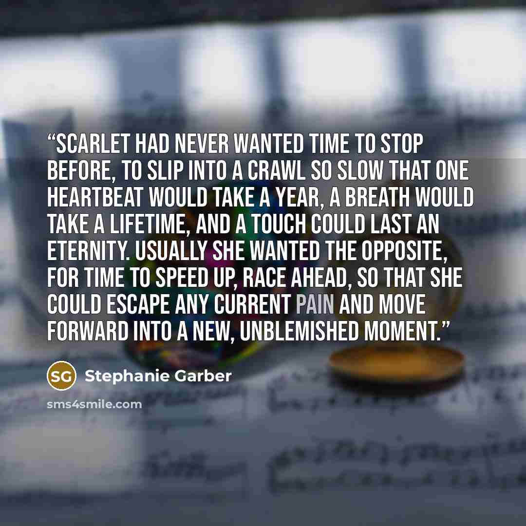 “Scarlet had never wanted time to stop before, to slip into a crawl so slow that one heartbeat would take a year, a breath would take a lifetime, and a touch could last an eternity. Usually she wanted the opposite, for time to speed up, race ahead, so that she could escape any current pain and move…” quote by Stephanie Garber