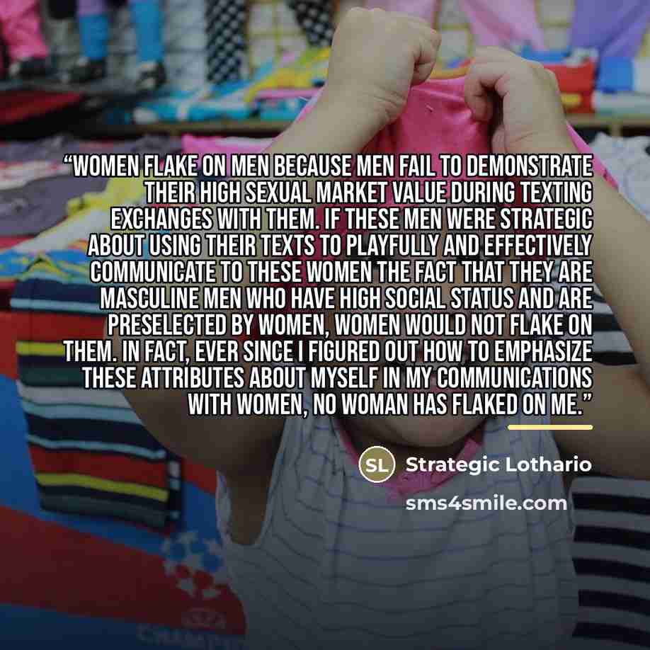 “Women flake on men because men fail to demonstrate their high sexual market value during texting exchanges with them. If these men were strategic about using their texts to playfully and effectively communicate to these women the fact that they are masculine men who have high social status and are…” quote by Strategic Lothario