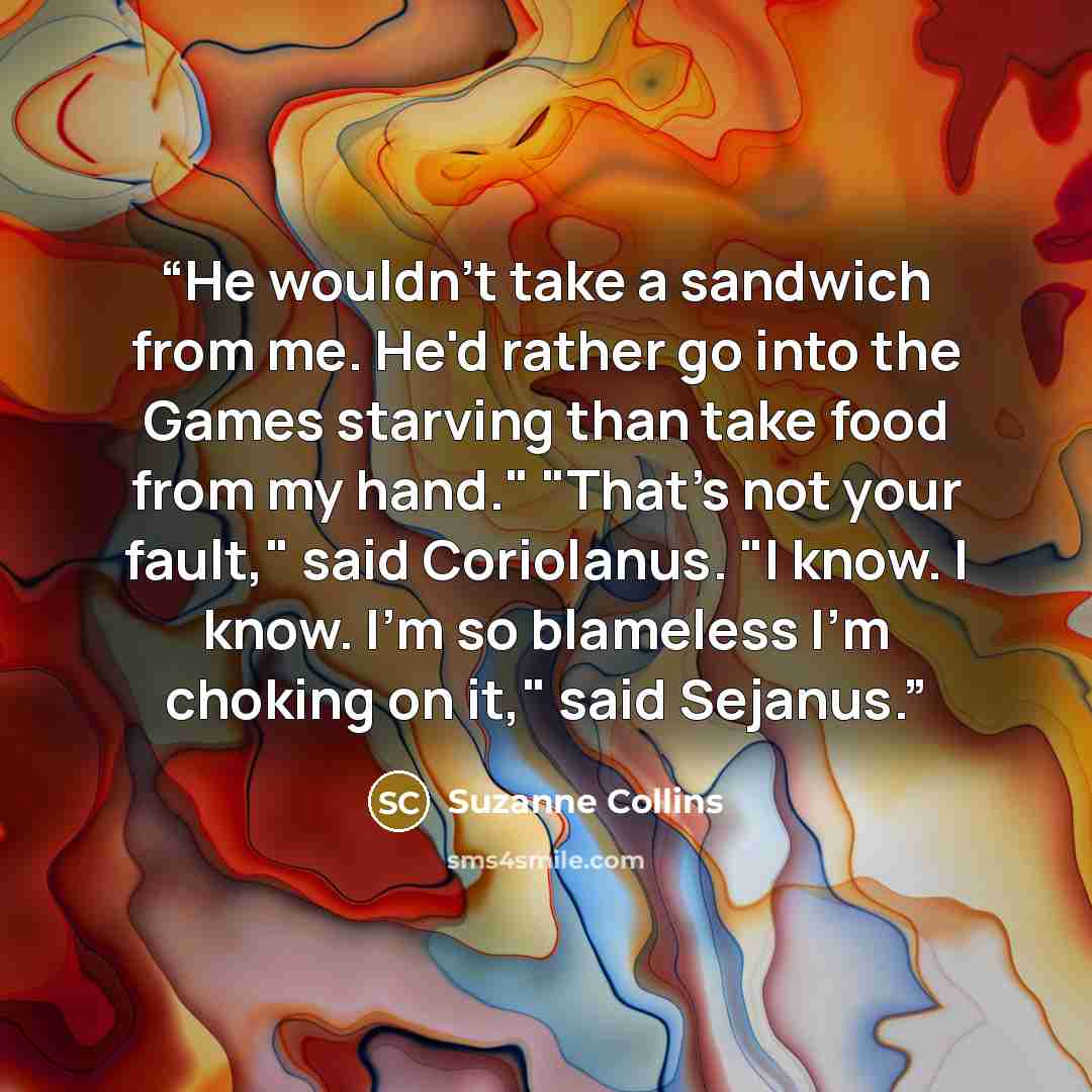 “He wouldn't take a sandwich from me. He'd rather go into the Games starving than take food from my hand." "That's not your fault," said Coriolanus. "I know. I know. I'm so blameless I'm choking on it," said Sejanus.” quote by Suzanne Collins
