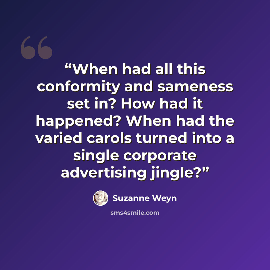 “When had all this conformity and sameness set in? How had it happened? When had the varied carols turned into a single corporate advertising jingle?” quote by Suzanne Weyn