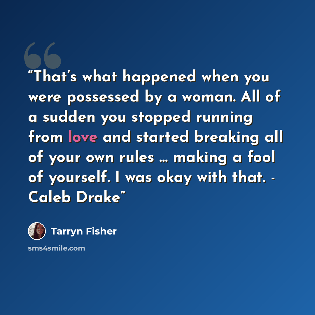 “That’s what happened when you were possessed by a woman. All of a sudden you stopped running from love and started breaking all of your own rules … making a fool of yourself. I was okay with that. - Caleb Drake” quote by Tarryn Fisher
