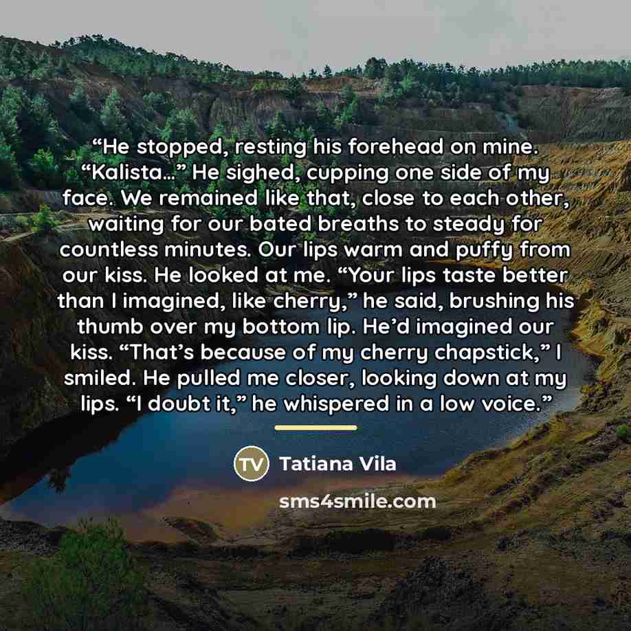 “He stopped, resting his forehead on mine. “Kalista…” He sighed, cupping one side of my face. We remained like that, close to each other, waiting for our bated breaths to steady for countless minutes. Our lips warm and puffy from our kiss. He looked at me. “Your lips taste better than I imagined…” quote by Tatiana Vila