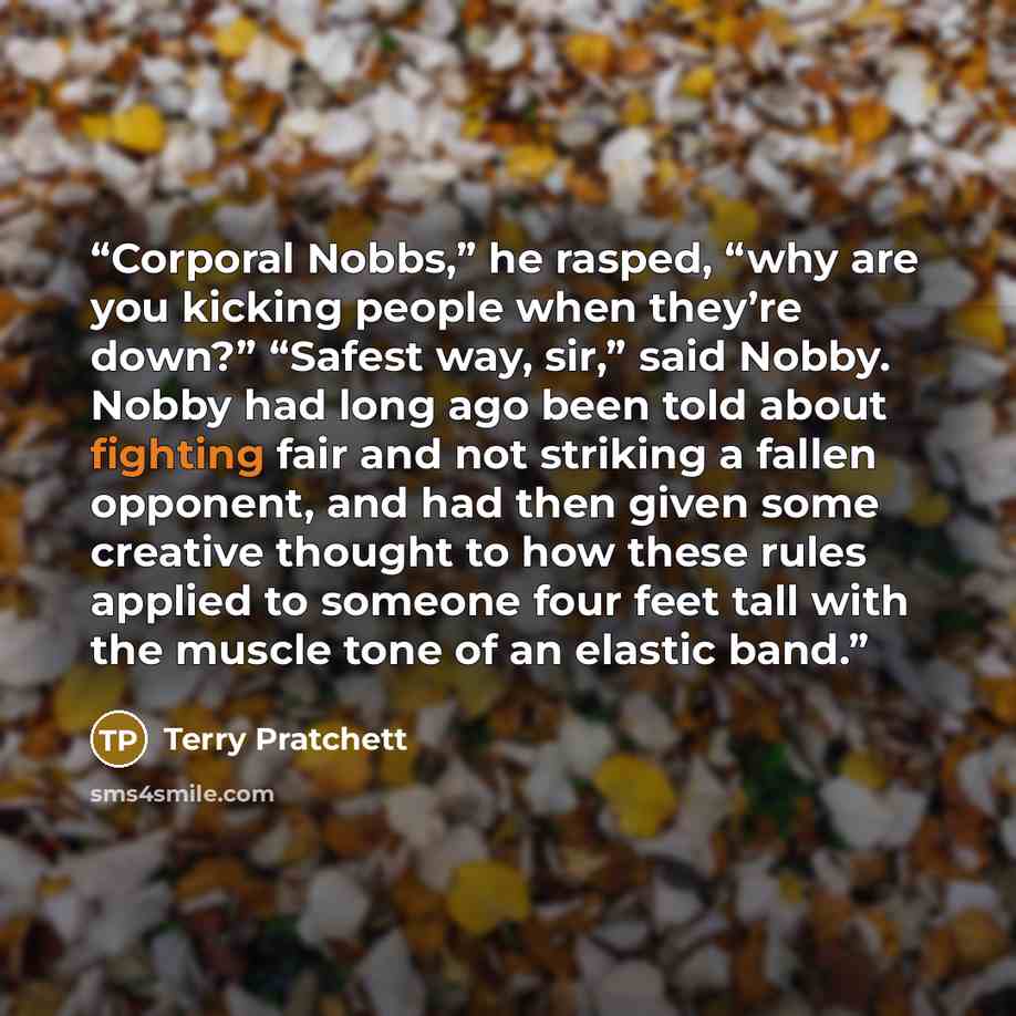 “Corporal Nobbs,” he rasped, “why are you kicking people when they’re down?” “Safest way, sir,” said Nobby. Nobby had long ago been told about fighting fair and not striking a fallen opponent, and had then given some creative thought to how these rules applied to someone four feet tall with the…” quote by Terry Pratchett