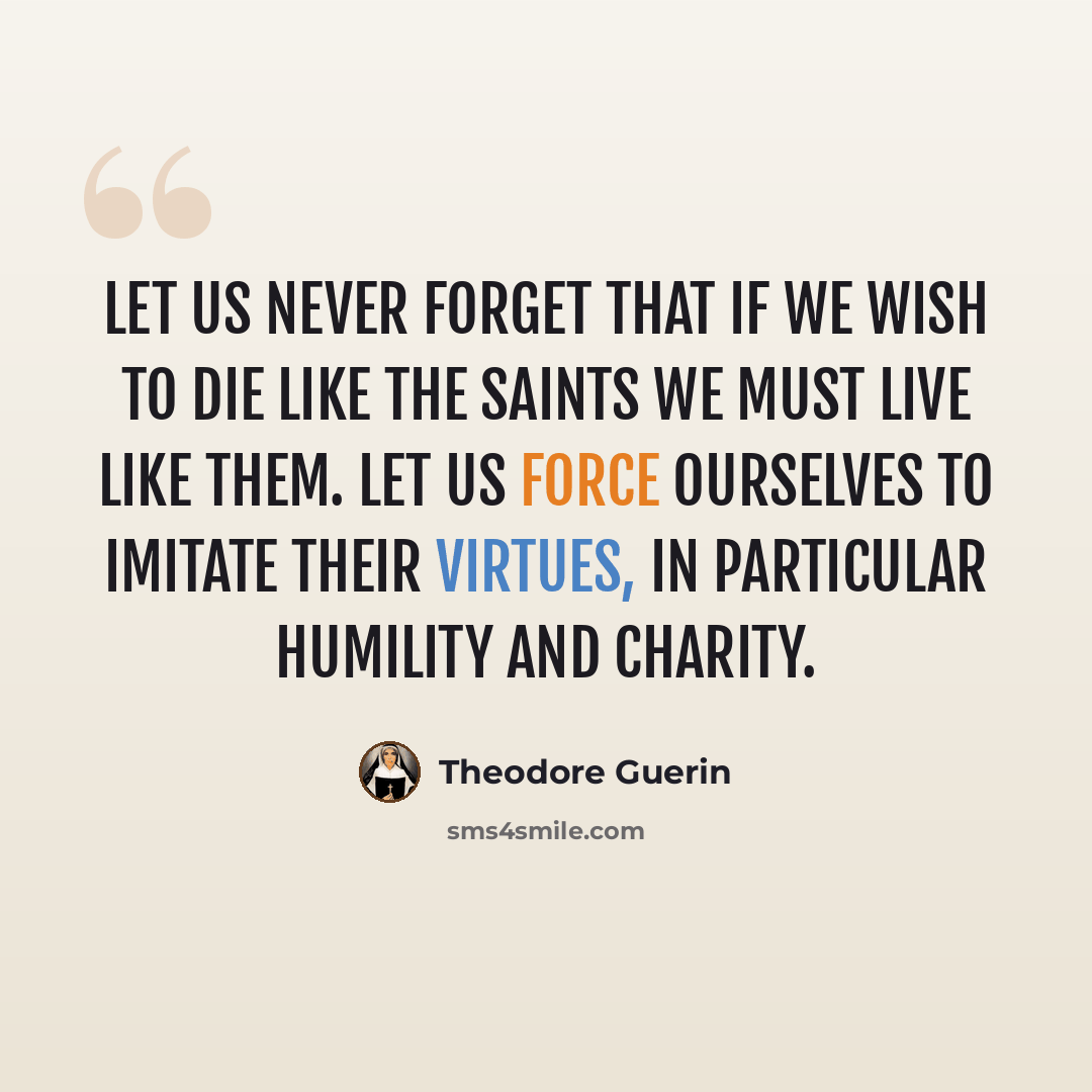 “Let us never forget that if we wish to die like the Saints we must live like them. Let us force ourselves to imitate their virtues, in particular humility and charity.” quote by Theodore Guerin