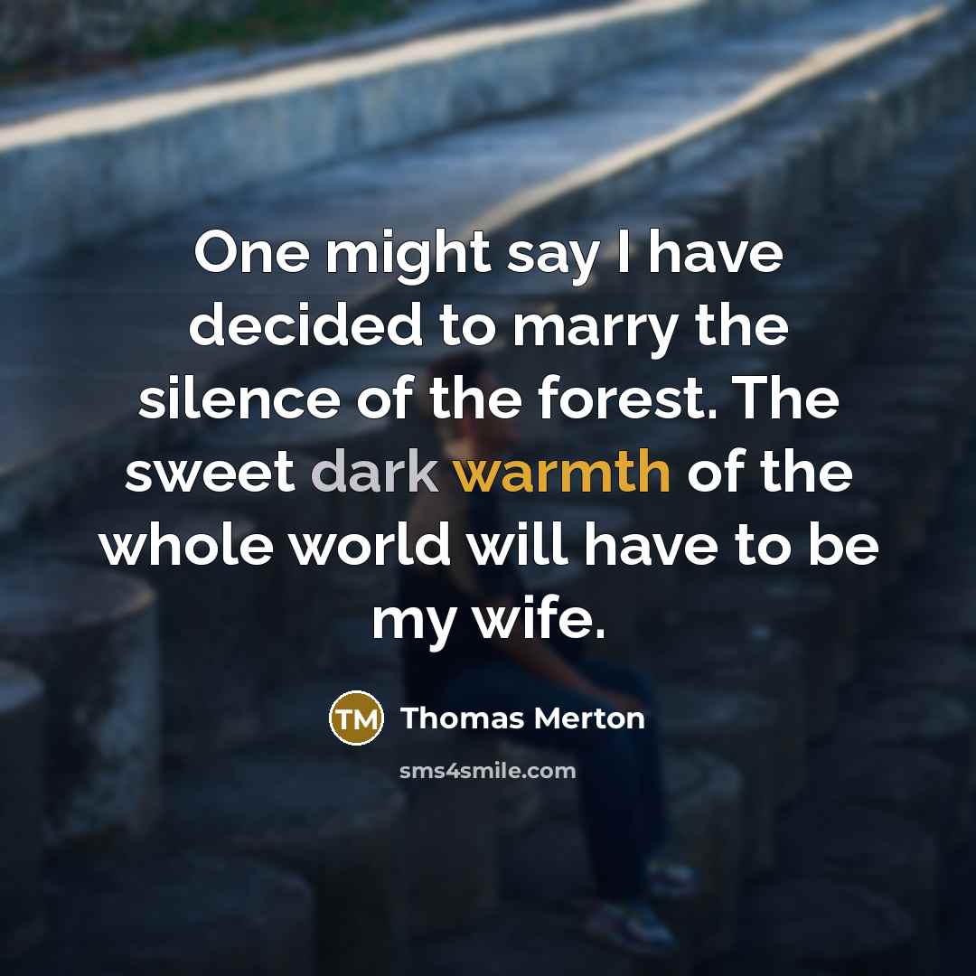 “One might say I have decided to marry the silence of the forest. The sweet dark warmth of the whole world will have to be my wife.” quote by Thomas Merton