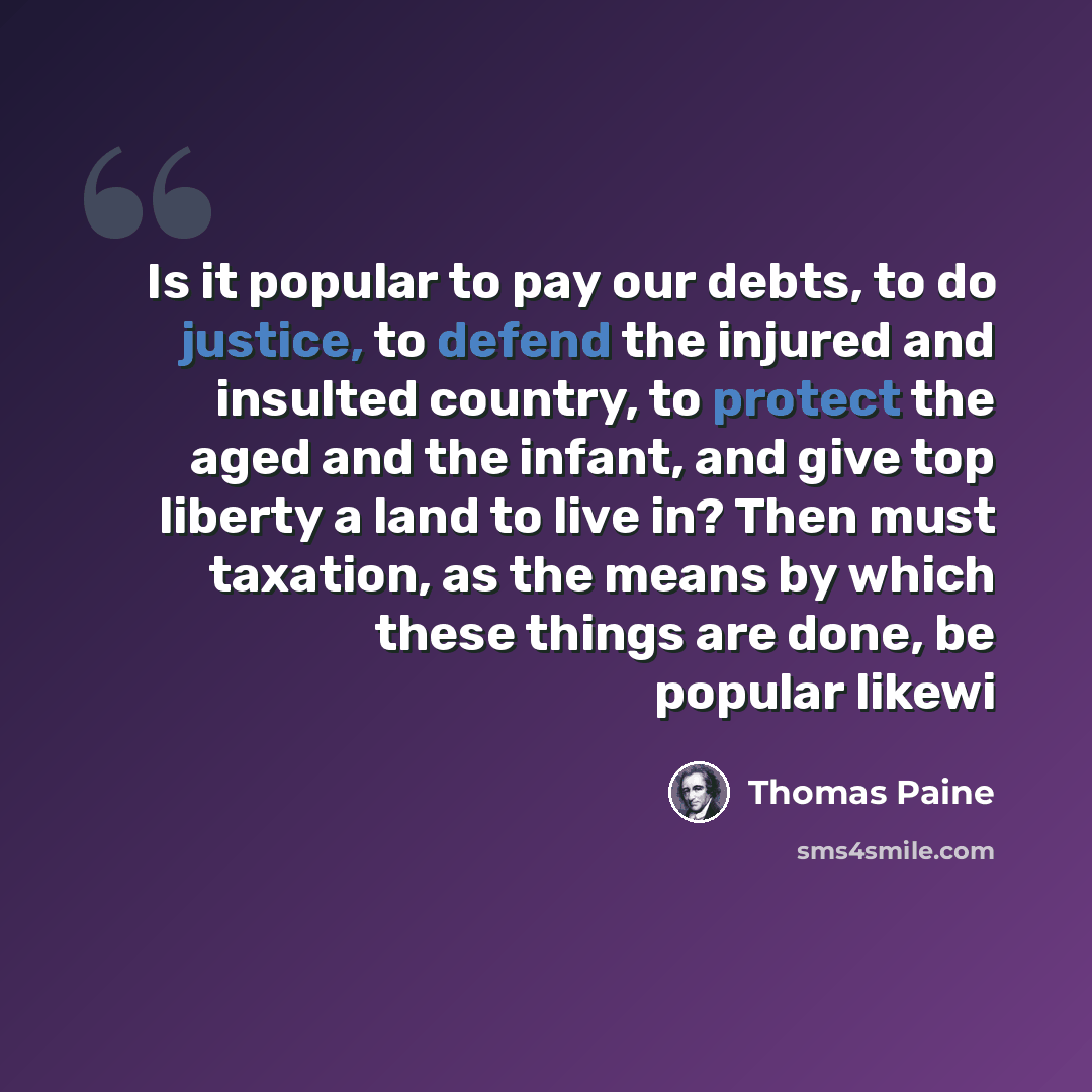 “Is it popular to pay our debts, to do justice, to defend the injured and insulted country, to protect the aged and the infant, and give top liberty a land to live in? Then must taxation, as the means by which these things are done, be popular likewi” quote by Thomas Paine
