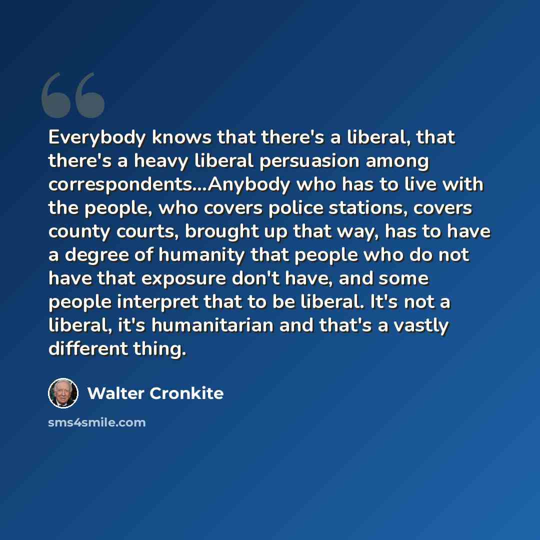 “Everybody knows that there's a liberal, that there's a heavy liberal persuasion among correspondents…Anybody who has to live with the people, who covers police stations, covers county courts, brought up that way, has to have a degree of humanity that people who do not have that exposure don't…” quote by Walter Cronkite