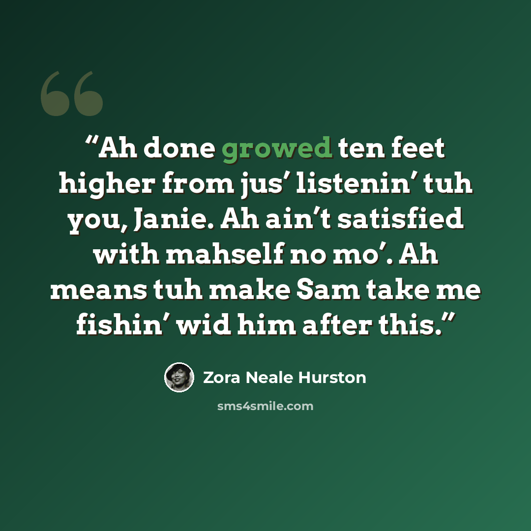 “Ah done growed ten feet higher from jus’ listenin’ tuh you, Janie. Ah ain’t satisfied with mahself no mo’. Ah means tuh make Sam take me fishin’ wid him after this.” quote by Zora Neale Hurston