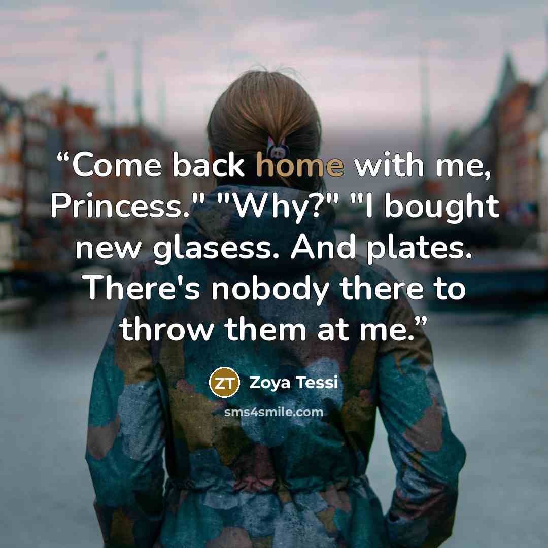 “Come back home with me, Princess." "Why?" "I bought new glasess. And plates. There's nobody there to throw them at me.” quote by Zoya Tessi