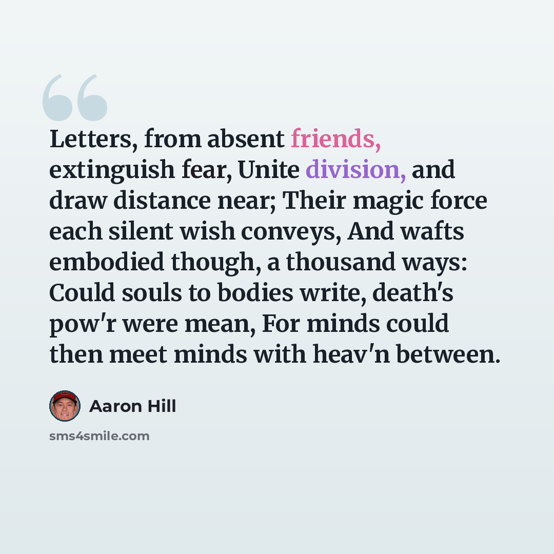 “Letters, from absent friends, extinguish fear, Unite division, and draw distance near; Their magic force each silent wish conveys, And wafts embodied though, a thousand ways: Could souls to bodies write, death's pow'r were mean, For minds could then meet minds with heav'n between.” quote by Aaron Hill
