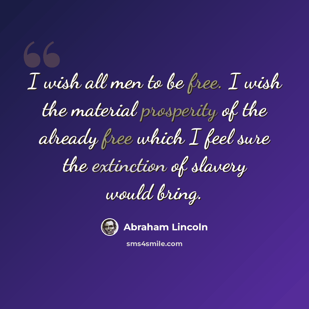 “I wish all men to be free. I wish the material prosperity of the already free which I feel sure the extinction of slavery would bring.” quote by Abraham Lincoln