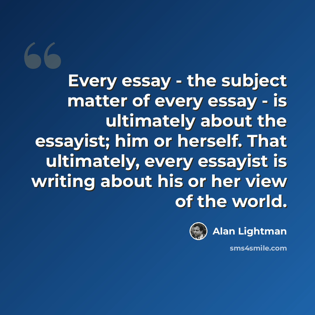 “Every essay - the subject matter of every essay - is ultimately about the essayist; him or herself. That ultimately, every essayist is writing about his or her view of the world.” quote by Alan Lightman