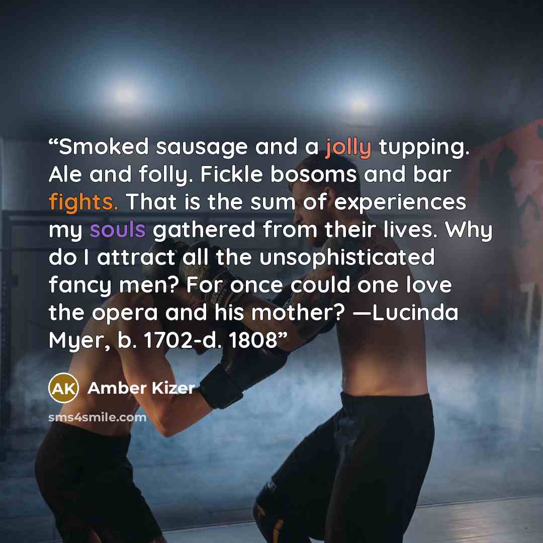 “Smoked sausage and a jolly tupping. Ale and folly. Fickle bosoms and bar fights. That is the sum of experiences my souls gathered from their lives. Why do I attract all the unsophisticated fancy men? For once could one love the opera and his mother? —Lucinda Myer, b. 1702-d. 1808” quote by Amber Kizer