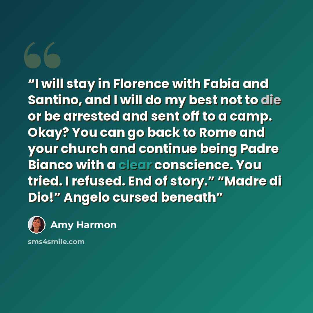 “I will stay in Florence with Fabia and Santino, and I will do my best not to die or be arrested and sent off to a camp. Okay? You can go back to Rome and your church and continue being Padre Bianco with a clear conscience. You tried. I refused. End of story.” “Madre di Dio!” Angelo cursed beneath” quote by Amy Harmon
