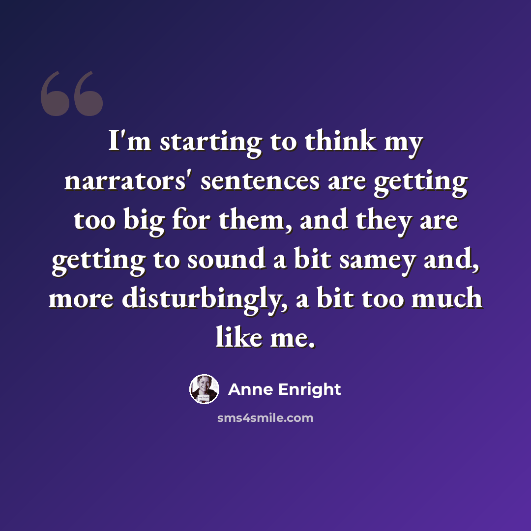 “I'm starting to think my narrators' sentences are getting too big for them, and they are getting to sound a bit samey and, more disturbingly, a bit too much like me.” quote by Anne Enright