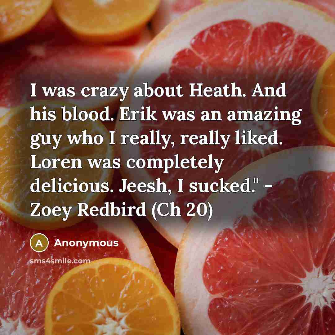 “I was crazy about Heath. And his blood. Erik was an amazing guy who I really, really liked. Loren was completely delicious. Jeesh, I sucked." - Zoey Redbird (Ch 20)” quote by Anonymous