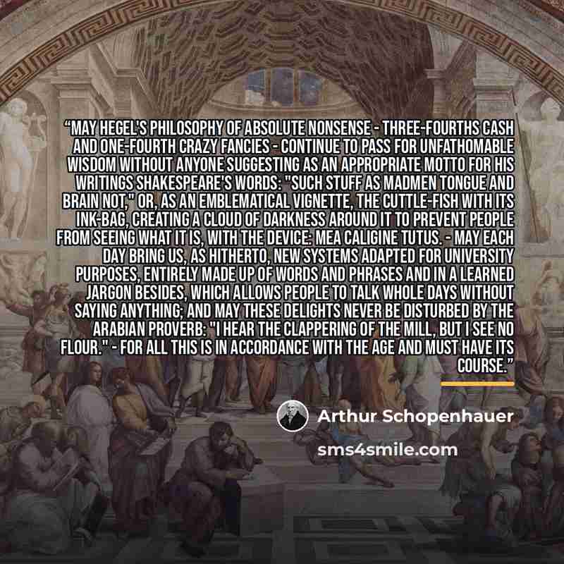 “May Hegel's philosophy of absolute nonsense - three-fourths cash and one-fourth crazy fancies - continue to pass for unfathomable wisdom without anyone suggesting as an appropriate motto for his writings Shakespeare's words: "Such stuff as madmen tongue and brain not," or, as an emblematical…” quote by Arthur Schopenhauer