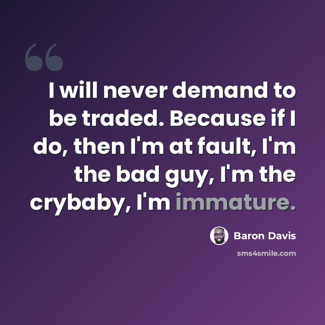 “I will never demand to be traded. Because if I do, then I'm at fault, I'm the bad guy, I'm the crybaby, I'm immature.” quote by Baron Davis