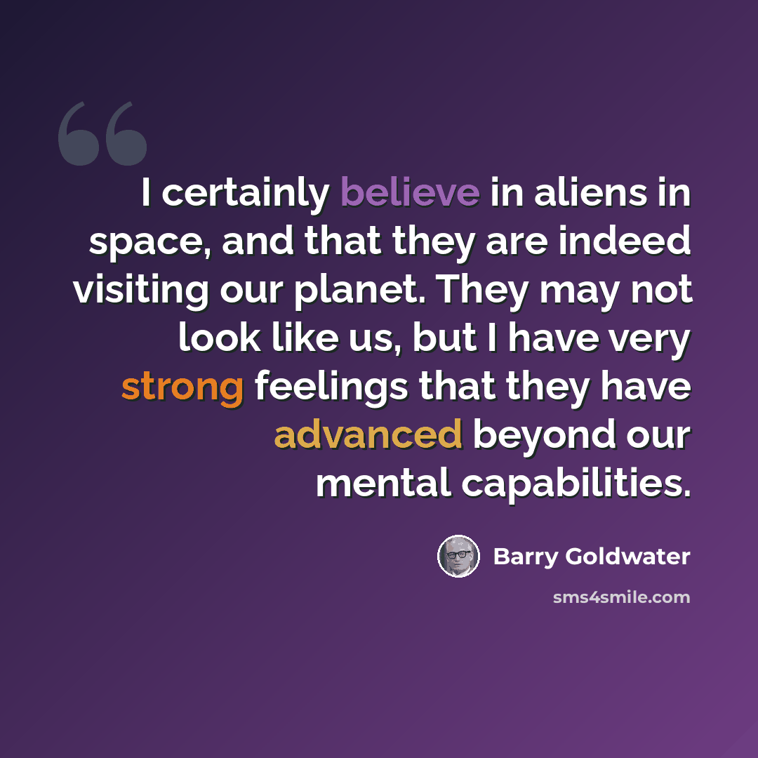 “I certainly believe in aliens in space, and that they are indeed visiting our planet. They may not look like us, but I have very strong feelings that they have advanced beyond our mental capabilities.” quote by Barry Goldwater