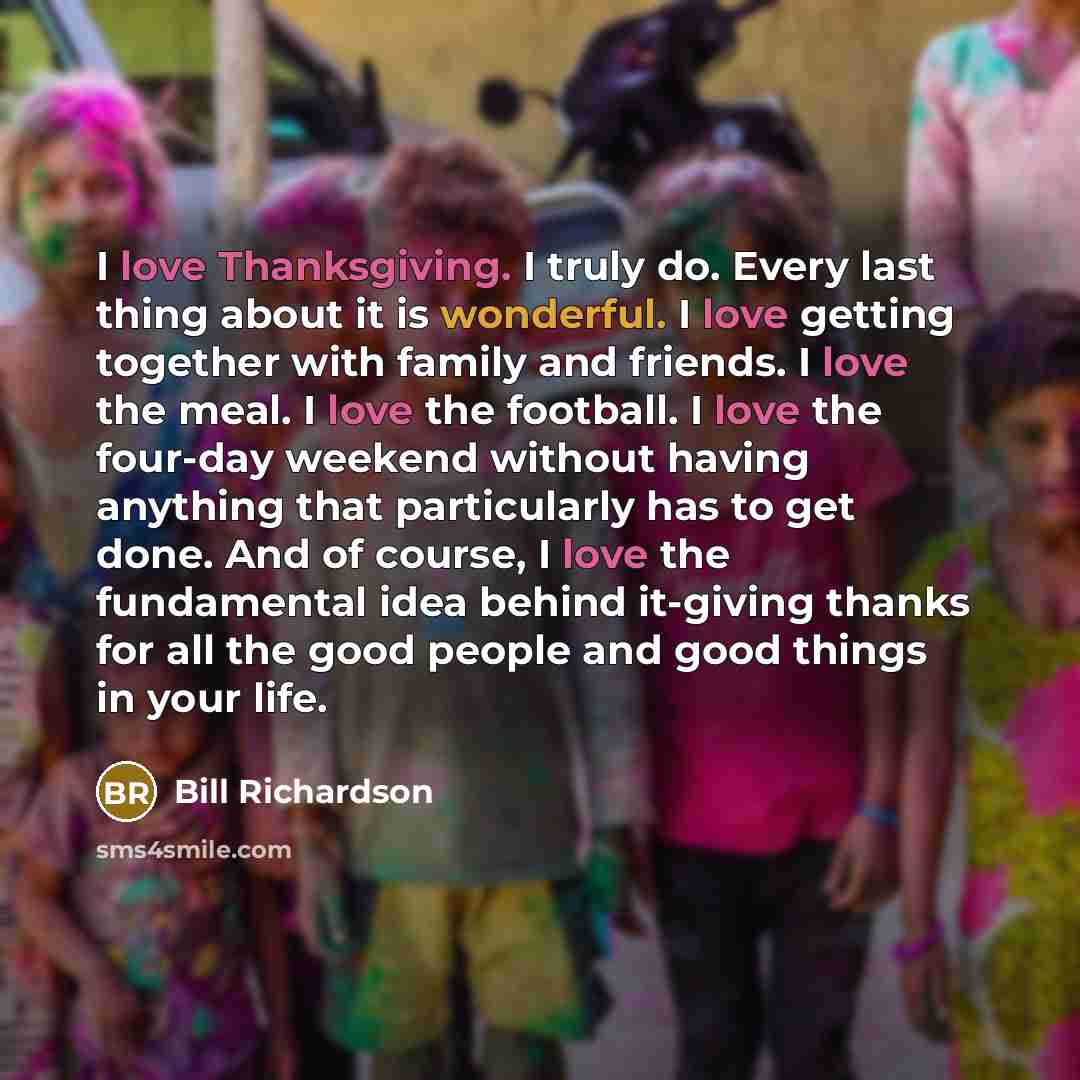 “I love Thanksgiving. I truly do. Every last thing about it is wonderful. I love getting together with family and friends. I love the meal. I love the football. I love the four-day weekend without having anything that particularly has to get done. And of course, I love the fundamental idea behind…” quote by Bill Richardson