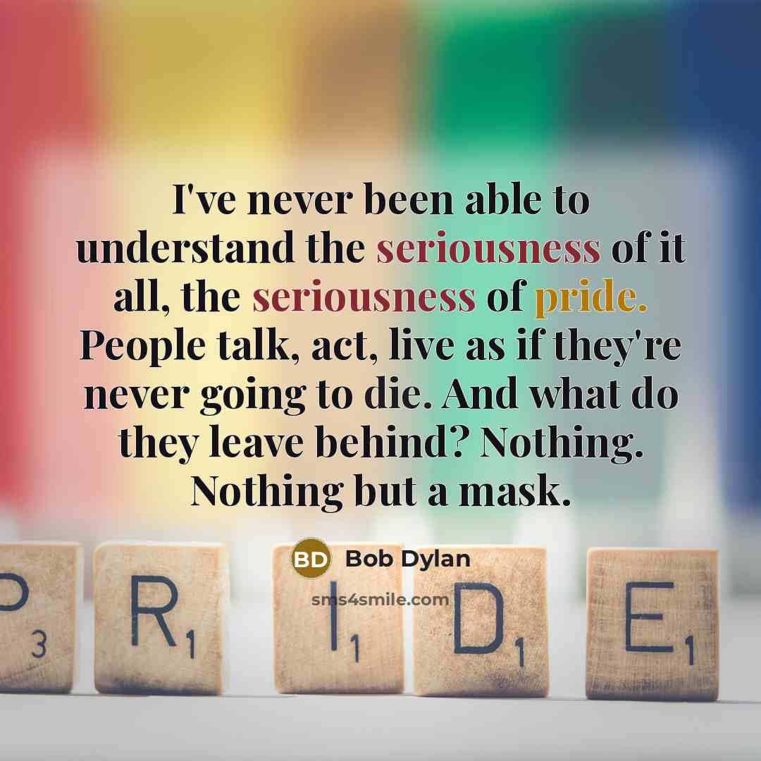 “I've never been able to understand the seriousness of it all, the seriousness of pride. People talk, act, live as if they're never going to die. And what do they leave behind? Nothing. Nothing but a mask.” quote by Bob Dylan
