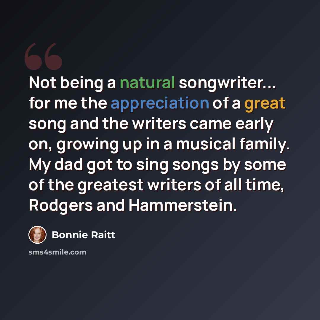 “Not being a natural songwriter... for me the appreciation of a great song and the writers came early on, growing up in a musical family. My dad got to sing songs by some of the greatest writers of all time, Rodgers and Hammerstein.” quote by Bonnie Raitt