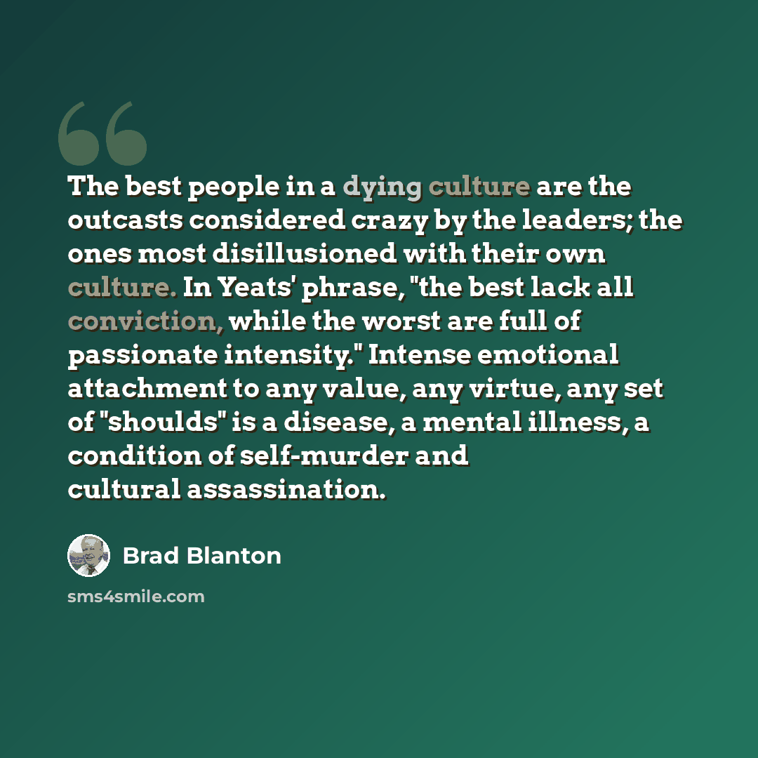 “The best people in a dying culture are the outcasts considered crazy by the leaders; the ones most disillusioned with their own culture. In Yeats' phrase, "the best lack all conviction, while the worst are full of passionate intensity." Intense emotional attachment to any value, any virtue, any…” quote by Brad Blanton
