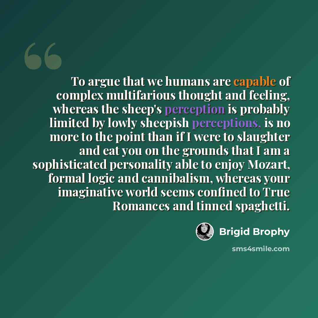 “To argue that we humans are capable of complex multifarious thought and feeling, whereas the sheep's perception is probably limited by lowly sheepish perceptions, is no more to the point than if I were to slaughter and eat you on the grounds that I am a sophisticated personality able to enjoy…” quote by Brigid Brophy