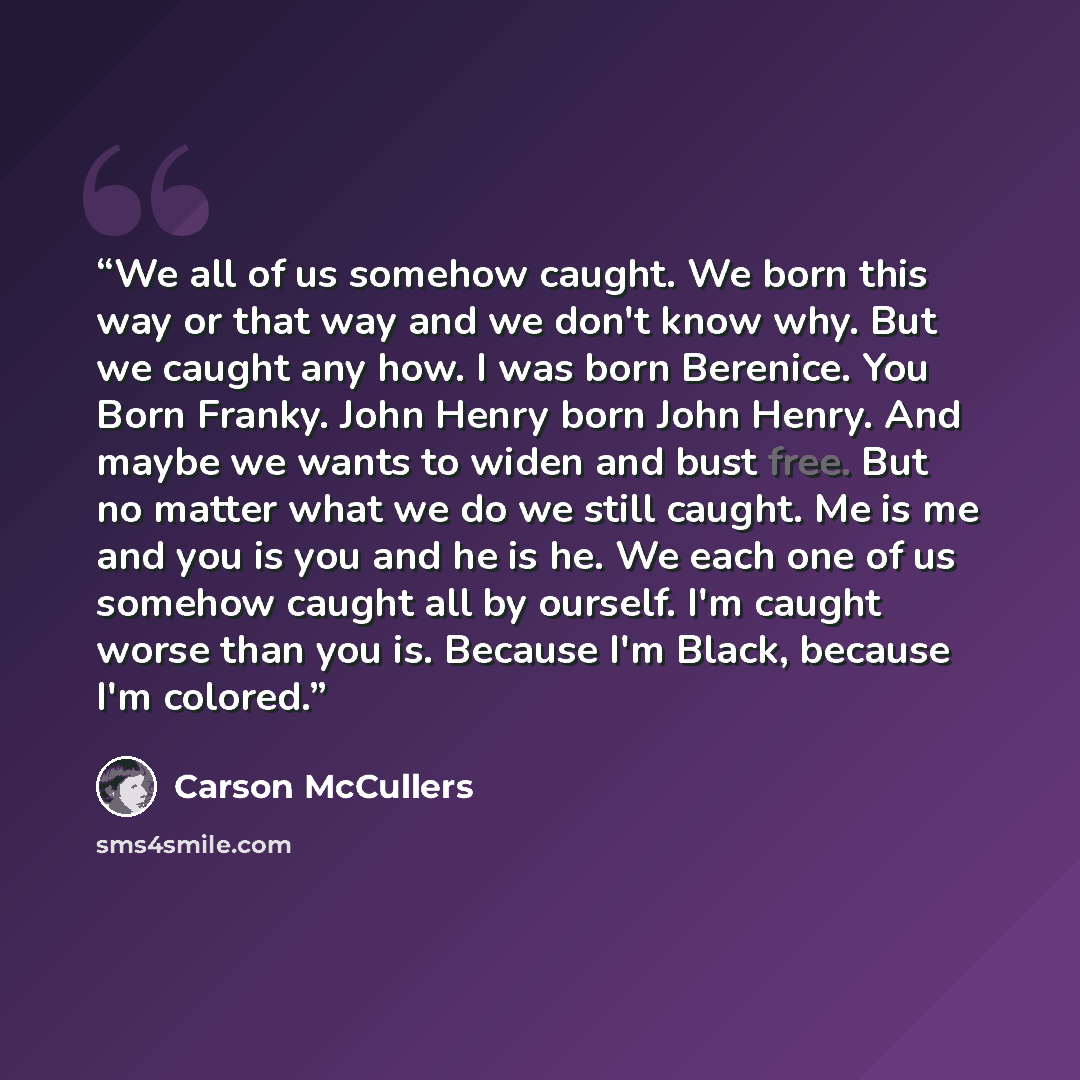 “We all of us somehow caught. We born this way or that way and we don't know why. But we caught any how. I was born Berenice. You Born Franky. John Henry born John Henry. And maybe we wants to widen and bust free. But no matter what we do we still caught. Me is me and you is you and he is he. We…” quote by Carson McCullers
