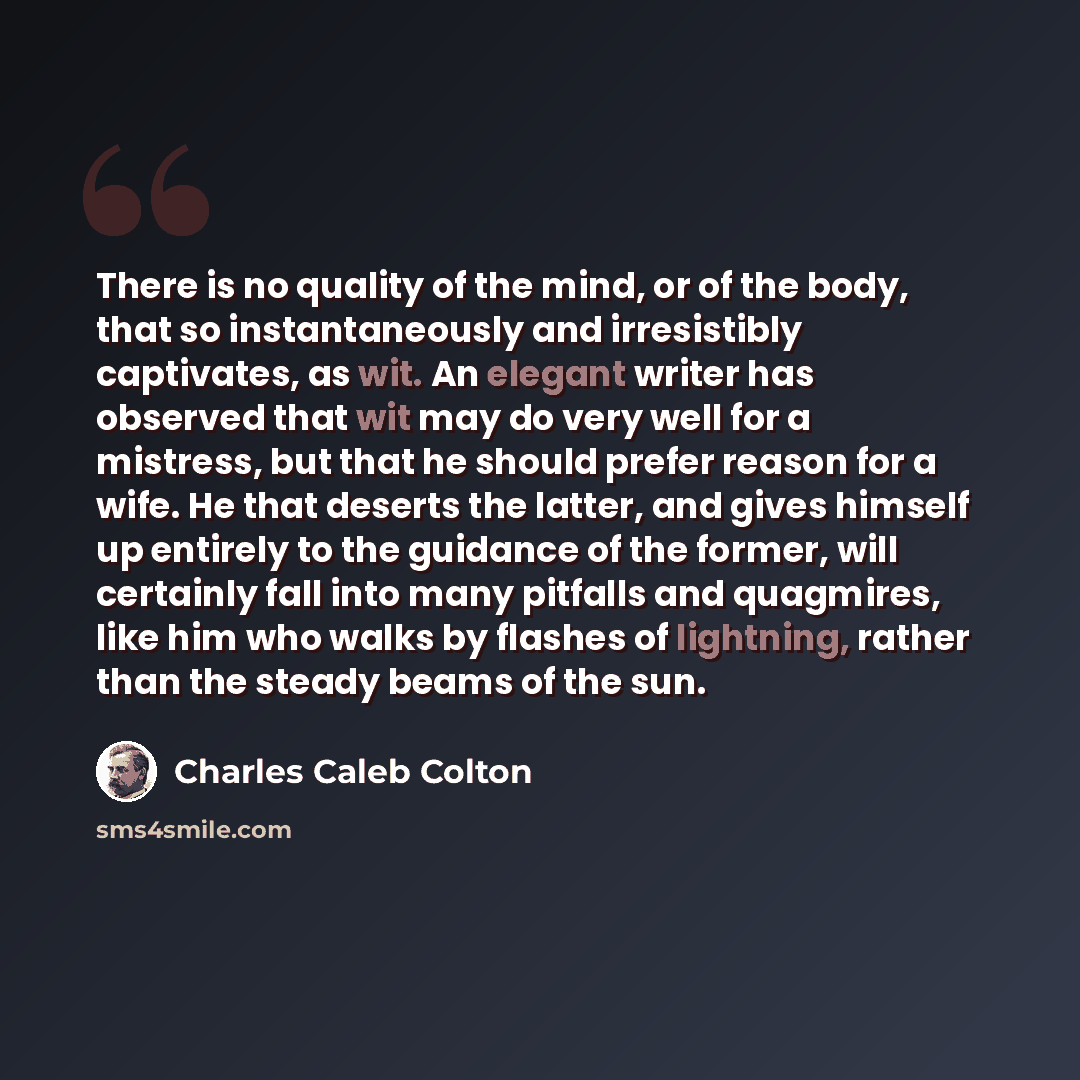 “There is no quality of the mind, or of the body, that so instantaneously and irresistibly captivates, as wit. An elegant writer has observed that wit may do very well for a mistress, but that he should prefer reason for a wife. He that deserts the latter, and gives himself up entirely to the…” quote by Charles Caleb Colton