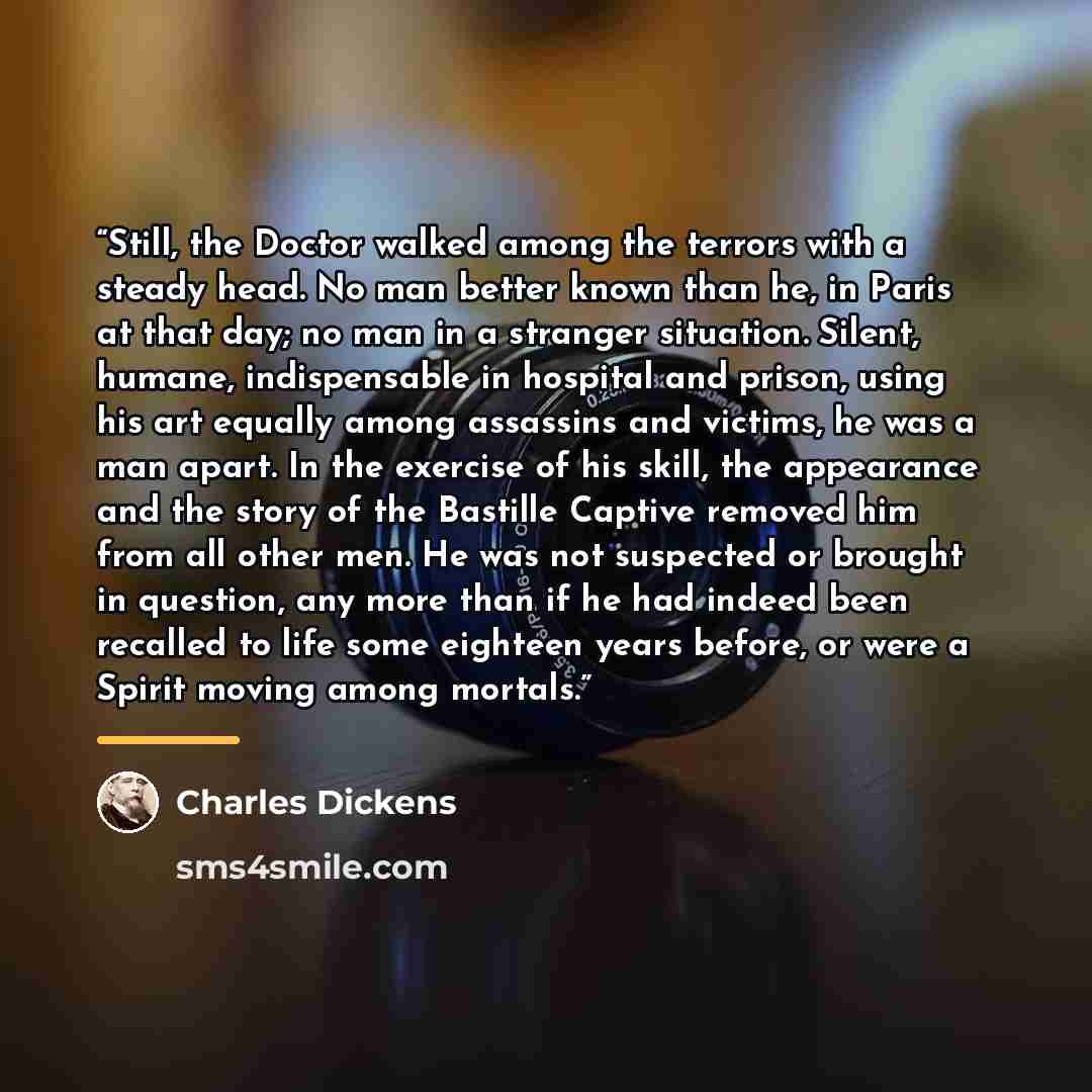 “Still, the Doctor walked among the terrors with a steady head. No man better known than he, in Paris at that day; no man in a stranger situation. Silent, humane, indispensable in hospital and prison, using his art equally among assassins and victims, he was a man apart. In the exercise of his…” quote by Charles Dickens