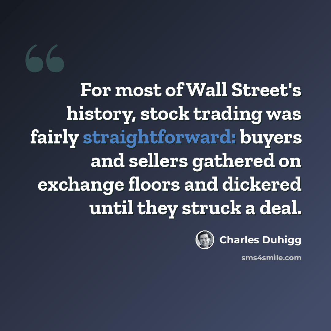 “For most of Wall Street's history, stock trading was fairly straightforward: buyers and sellers gathered on exchange floors and dickered until they struck a deal.” quote by Charles Duhigg