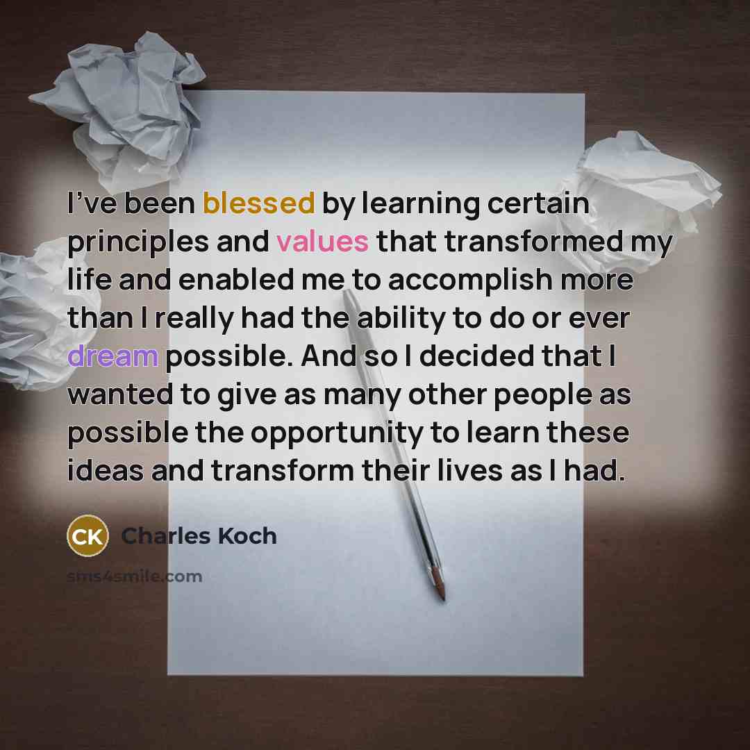 “I've been blessed by learning certain principles and values that transformed my life and enabled me to accomplish more than I really had the ability to do or ever dream possible. And so I decided that I wanted to give as many other people as possible the opportunity to learn these ideas and…” quote by Charles Koch
