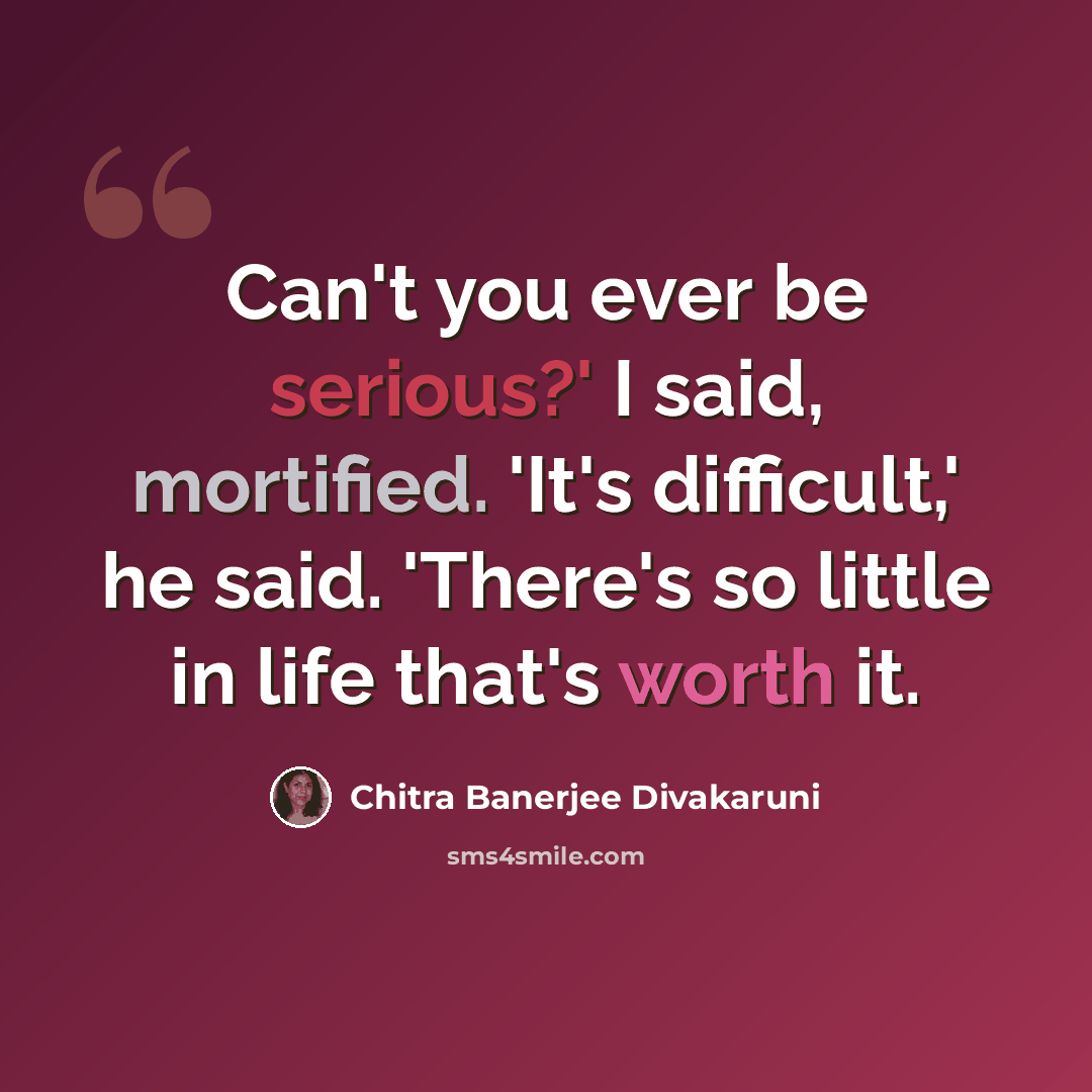 “Can't you ever be serious?' I said, mortified. 'It's difficult,' he said. 'There's so little in life that's worth it.” quote by Chitra Banerjee Divakaruni