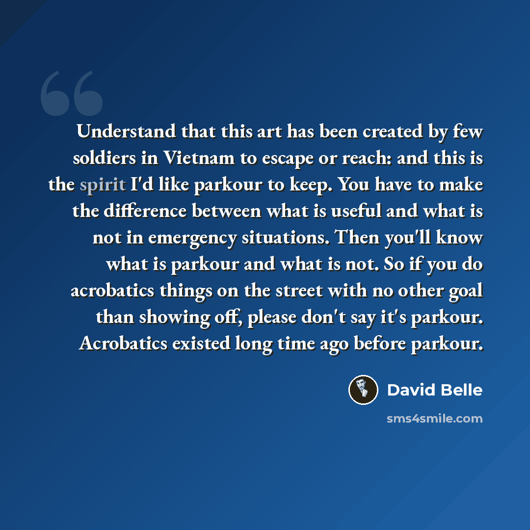 “Understand that this art has been created by few soldiers in Vietnam to escape or reach: and this is the spirit I'd like parkour to keep. You have to make the difference between what is useful and what is not in emergency situations. Then you'll know what is parkour and what is not. So if you do…” quote by David Belle