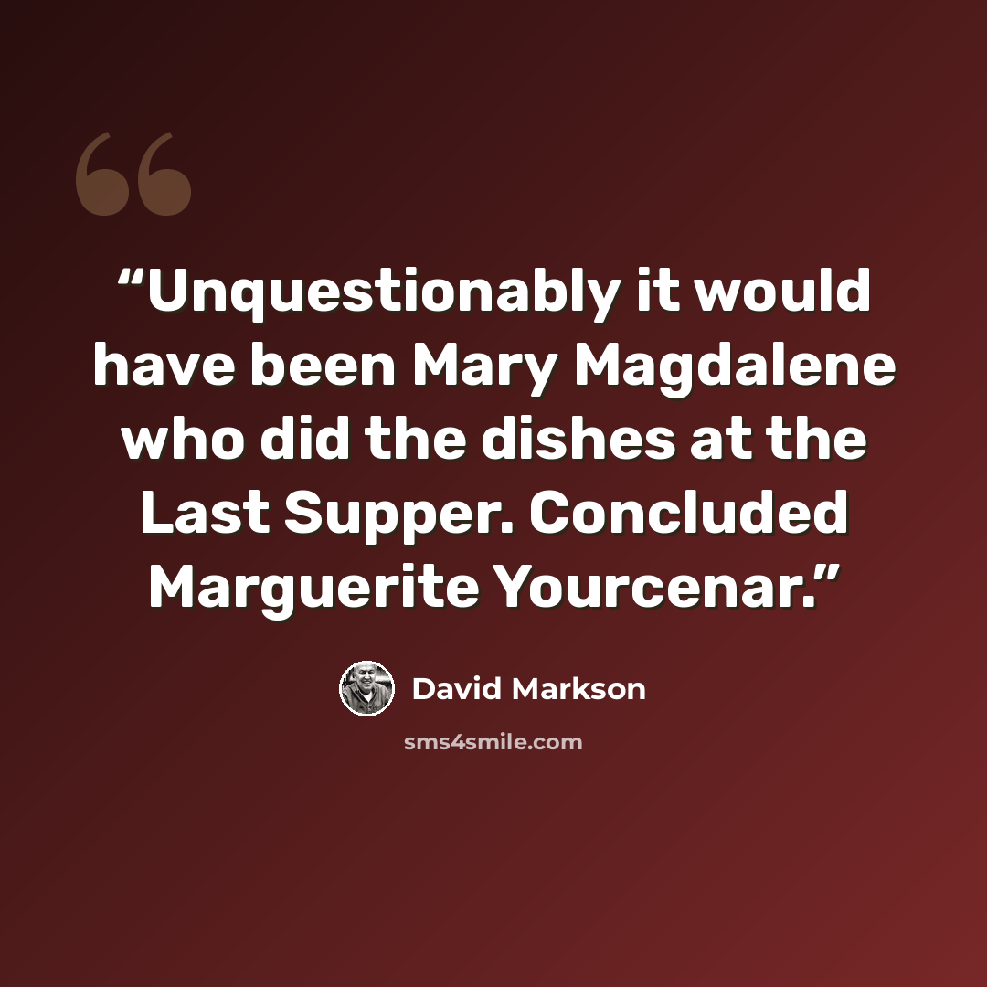 “Unquestionably it would have been Mary Magdalene who did the dishes at the Last Supper. Concluded Marguerite Yourcenar.” quote by David Markson
